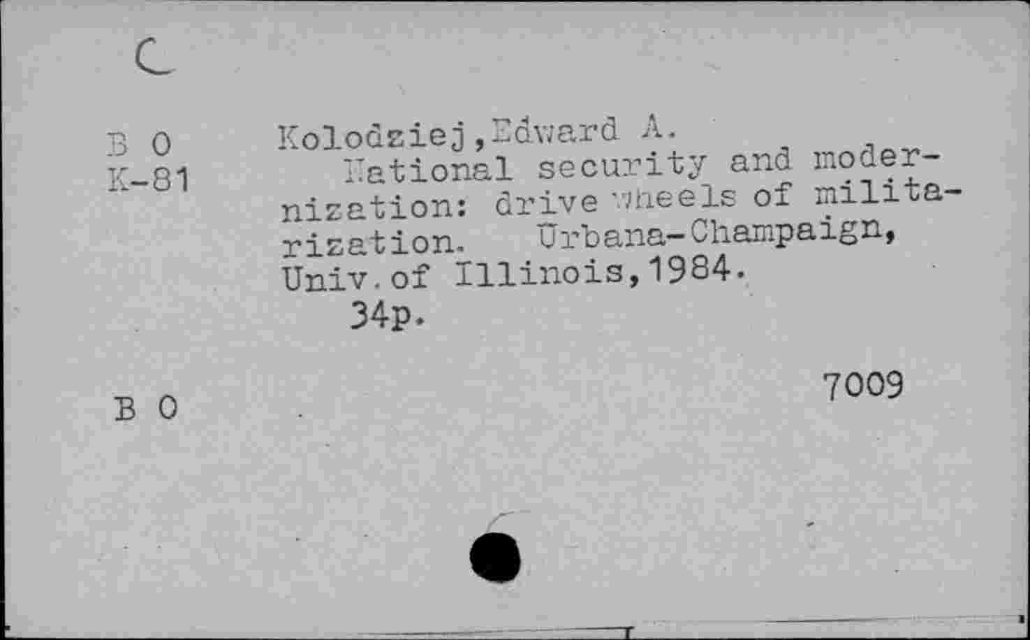 ﻿B 0 K-81	Kolodziej,Edward A. rational security and mo denization: drive wheels of milita rization.	Urbana-Champaign, Univ.of Illinois,1984. 34p.
B 0	7009